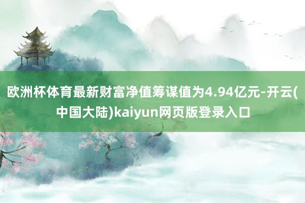 欧洲杯体育最新财富净值筹谋值为4.94亿元-开云(中国大陆)kaiyun网页版登录入口